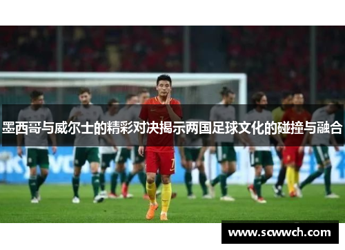 墨西哥与威尔士的精彩对决揭示两国足球文化的碰撞与融合