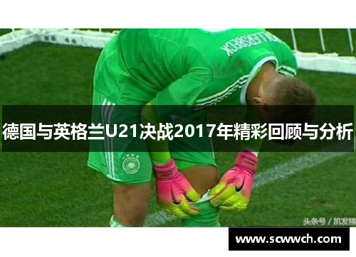 德国与英格兰U21决战2017年精彩回顾与分析
